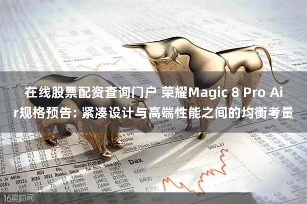 在线股票配资查询门户 荣耀Magic 8 Pro Air规格预告: 紧凑设计与高端性能之间的均衡考量