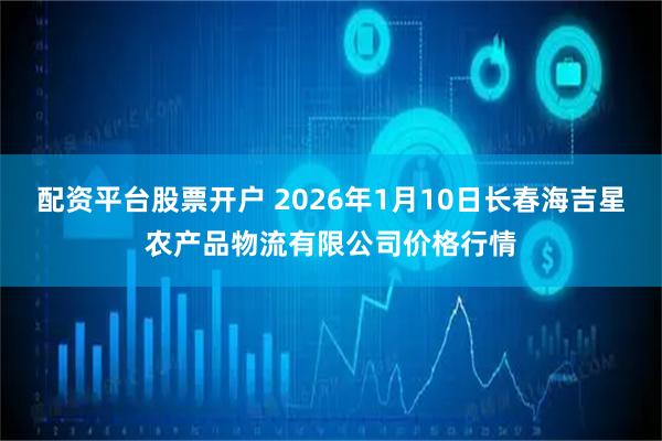 配资平台股票开户 2026年1月10日长春海吉星农产品物流有限公司价格行情