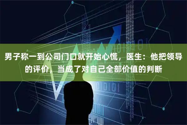 男子称一到公司门口就开始心慌,医生:他把领导的评价,当成了对自己全部价值的判断