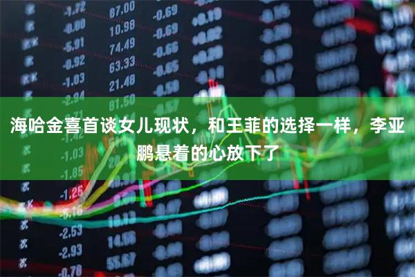 海哈金喜首谈女儿现状，和王菲的选择一样，李亚鹏悬着的心放下了