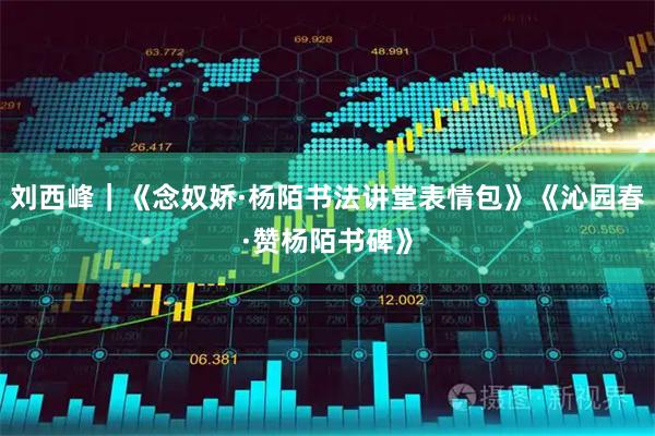 刘西峰｜《念奴娇·杨陌书法讲堂表情包》《沁园春·赞杨陌书碑》