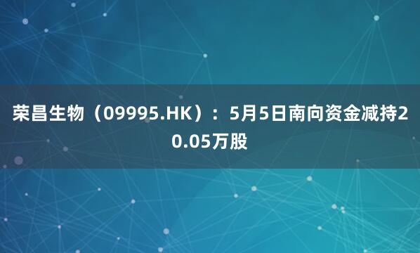 荣昌生物（09995.HK）：5月5日南向资金减持20.05万股