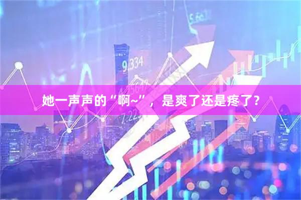 她一声声的“啊~”，是爽了还是疼了？