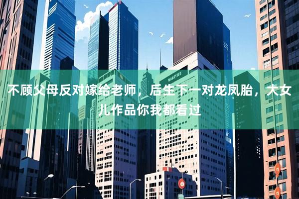 不顾父母反对嫁给老师,后生下一对龙凤胎,大女儿作品你我都看过