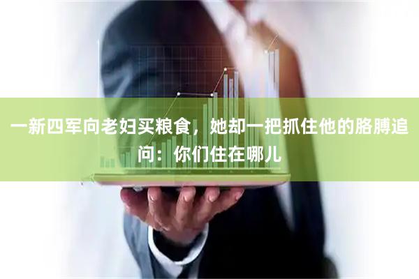 一新四军向老妇买粮食,她却一把抓住他的胳膊追问:你们住在哪儿