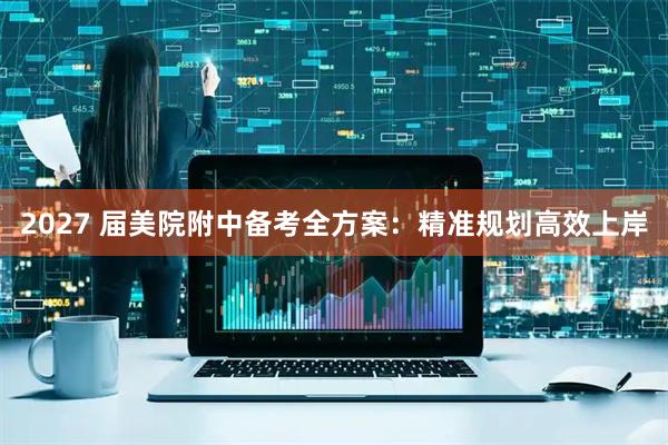 2027 届美院附中备考全方案：精准规划高效上岸