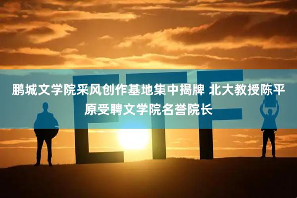 鹏城文学院采风创作基地集中揭牌 北大教授陈平原受聘文学院名誉院长