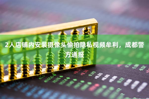 2人店铺内安装摄像头偷拍隐私视频牟利，成都警方通报