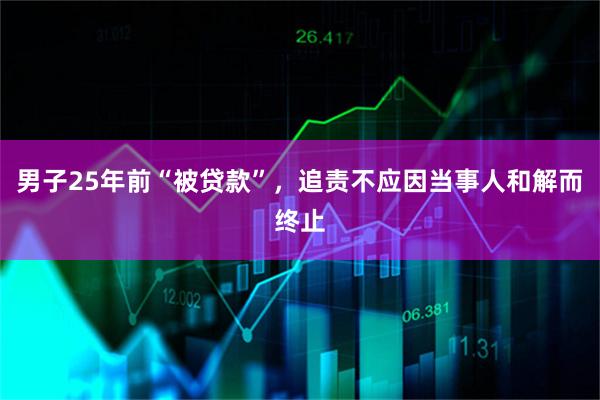男子25年前“被贷款”，追责不应因当事人和解而终止