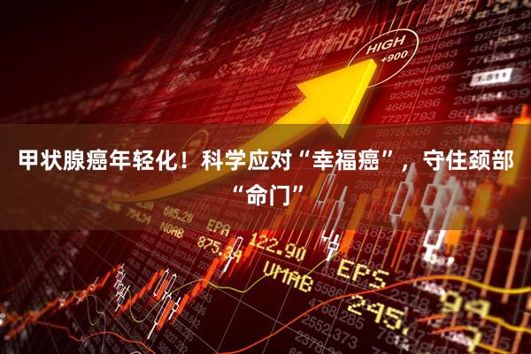 甲状腺癌年轻化！科学应对“幸福癌”，守住颈部“命门”