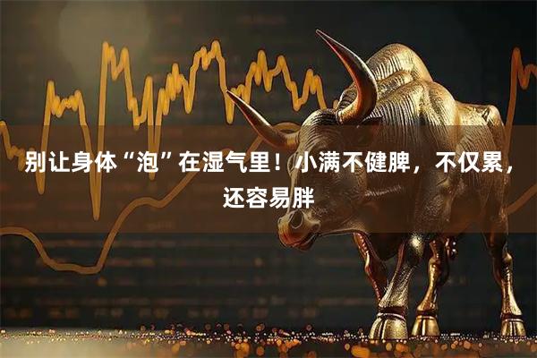 别让身体“泡”在湿气里!小满不健脾,不仅累,还容易胖