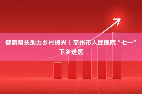 健康帮扶助力乡村振兴丨高州市人民医院“七一”下乡送医