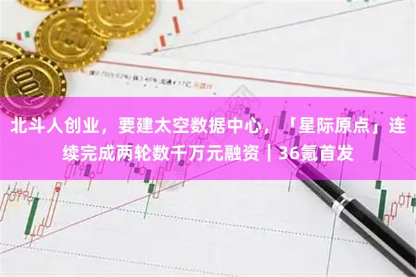 北斗人创业，要建太空数据中心，「星际原点」连续完成两轮数千万元融资｜36氪首发