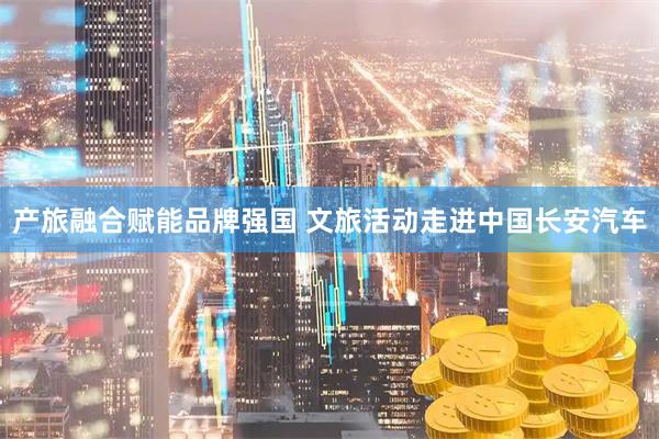 产旅融合赋能品牌强国 文旅活动走进中国长安汽车