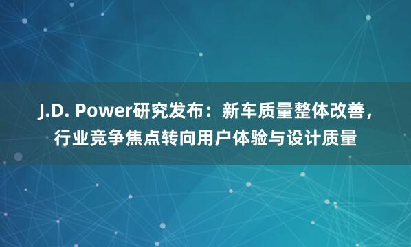 J.D. Power研究发布：新车质量整体改善，行业竞争焦点转向用户体验与设计质量