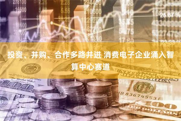 投资、并购、合作多路并进 消费电子企业涌入智算中心赛道